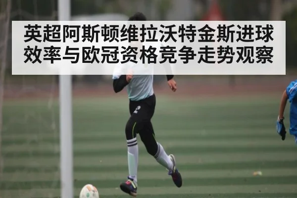 英超阿斯顿维拉沃特金斯进球效率与欧冠资格竞争走势观察