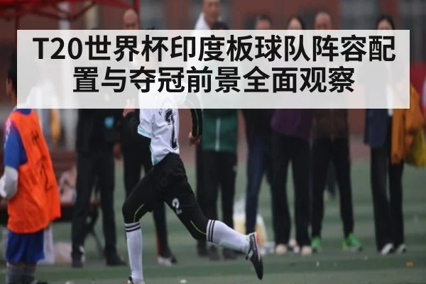 T20世界杯印度板球队阵容配置与夺冠前景全面观察
