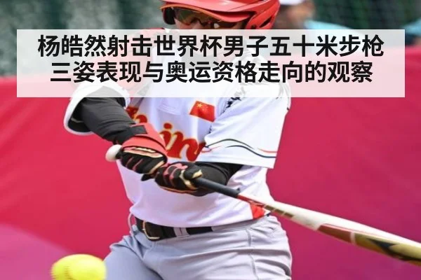 杨皓然射击世界杯男子五十米步枪三姿表现与奥运资格走向的观察